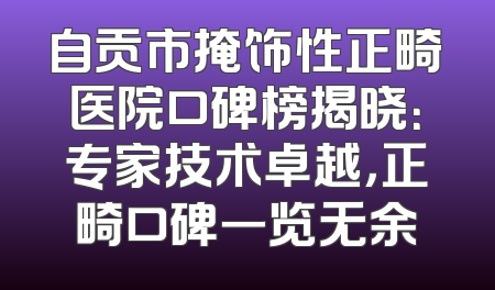 自贡市掩饰性正畸医院口碑榜揭晓：专家技术卓越，正畸口碑一览无余