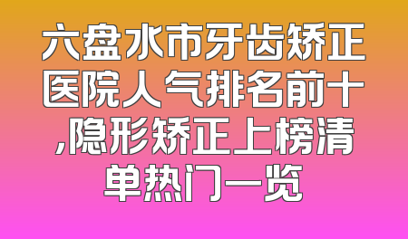 六盘水市牙齿矫正医院人气排名前十，隐形矫正上榜清单热门一览