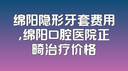 绵阳隐形牙套费用，绵阳口腔医院正畸治疗价格