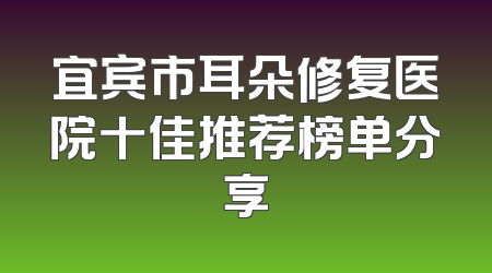 宜宾市耳朵修复医院十佳推荐榜单分享