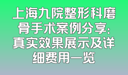 上海九院整形科磨骨手术案例分享：真实效果展示及详细费用一览