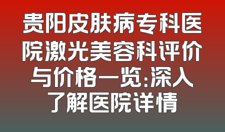 贵阳皮肤病专科医院激光美容科评价与价格一览：深入了解医院详情
