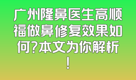 广州隆鼻医生高顺福做鼻修复效果如何？本文为你解析！
