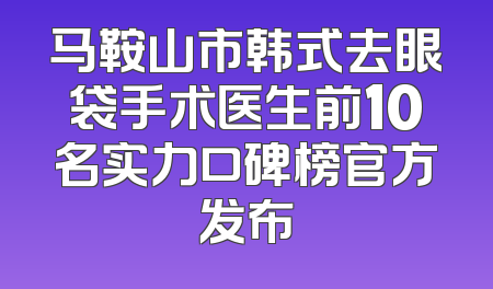 马鞍山市韩式去眼袋手术医生前10名实力口碑榜官方发布