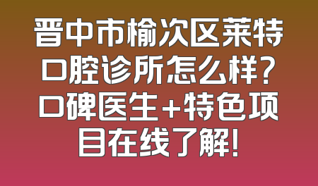 晋中市榆次区莱特口腔诊所怎么样？口碑医生+特色项目在线了解！