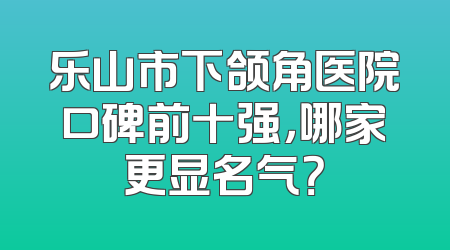 乐山市下颌角医院口碑前十强，哪家更显名气？