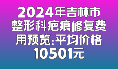2024年吉林市整形科疤痕修复费用预览：平均价格10501元