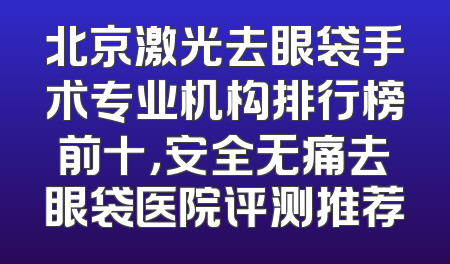 北京激光去眼袋手术专业机构排行榜前十，安全无痛去眼袋医院评测推荐