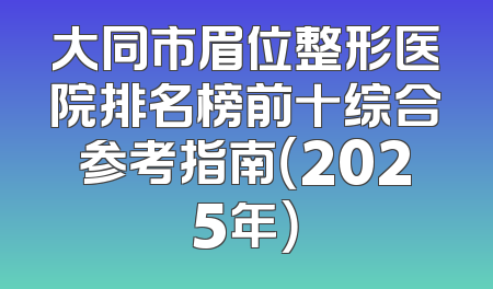 大同市眉位整形医院排名榜前十综合参考指南（2025年）