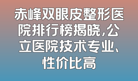 赤峰双眼皮整形医院排行榜揭晓，公立医院技术专业、性价比高