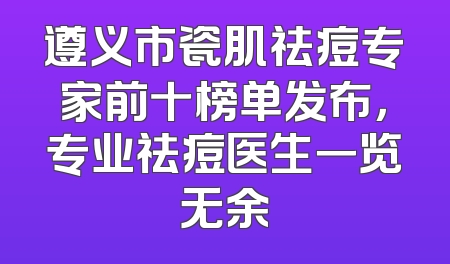 遵义市瓷肌祛痘专家前十榜单发布，专业祛痘医生一览无余