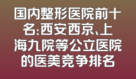 国内整形医院前十名：西安西京、上海九院等公立医院的医美竞争排名