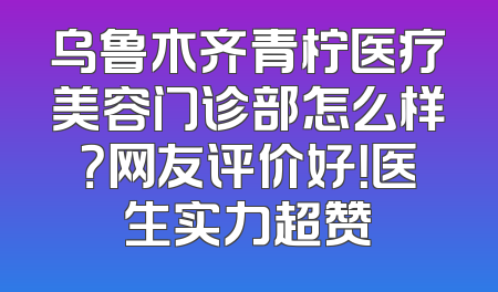 乌鲁木齐青柠医疗美容门诊部怎么样？网友评价好！医生实力超赞