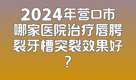 2024年营口市哪家医院治疗唇腭裂牙槽突裂效果好？