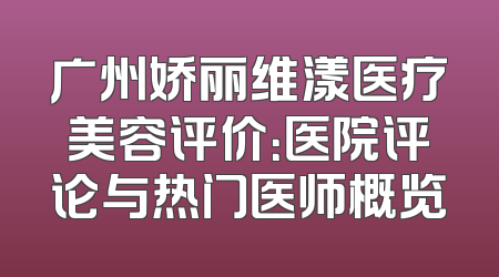 广州娇丽维漾医疗美容评价：医院评论与热门医师概览