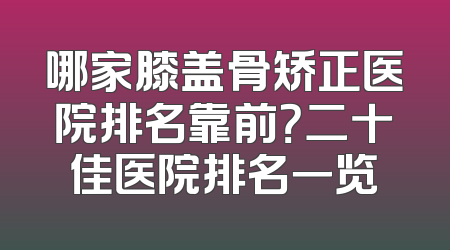 哪家膝盖骨矫正医院排名靠前？二十佳医院排名一览