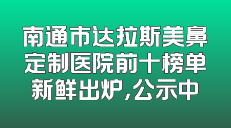 南通市达拉斯美鼻定制医院前十榜单新鲜出炉，公示中