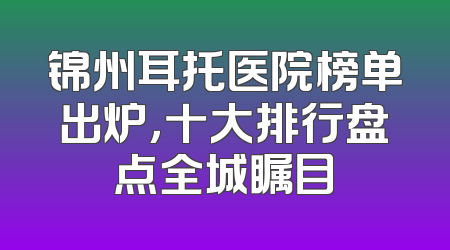 锦州耳托医院榜单出炉，十大排行盘点全城瞩目