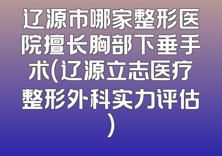 辽源市哪家整形医院擅长胸部下垂手术（辽源立志医疗整形外科实力评估）