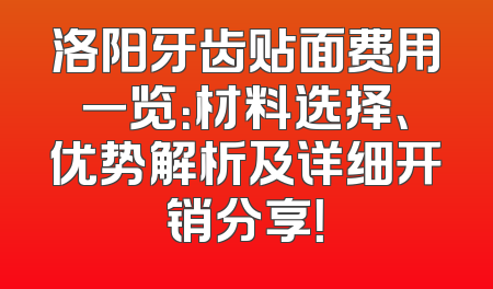 洛阳牙齿贴面费用一览：材料选择、优势解析及详细开销分享！