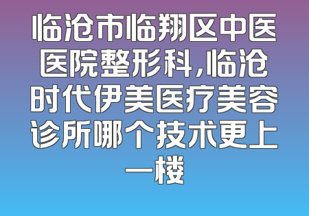 临沧市临翔区中医医院整形科，临沧时代伊美医疗美容诊所哪个技术更上一楼