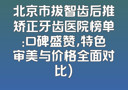 北京市拔智齿后推矫正牙齿医院榜单：口碑盛赞，特色审美与价格全面对比）