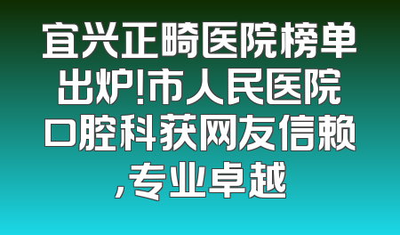 宜兴正畸医院榜单出炉！市人民医院口腔科获网友信赖，专业卓越