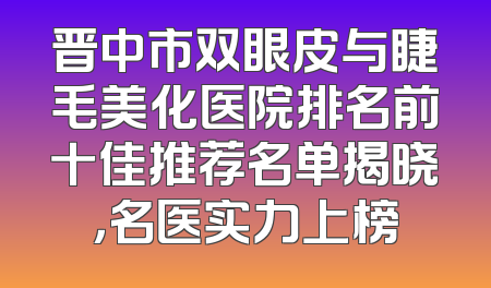 晋中市双眼皮与睫毛美化医院排名前十佳推荐名单揭晓，名医实力上榜