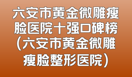 六安市黄金微雕瘦脸医院十强口碑榜（六安市黄金微雕瘦脸整形医院）