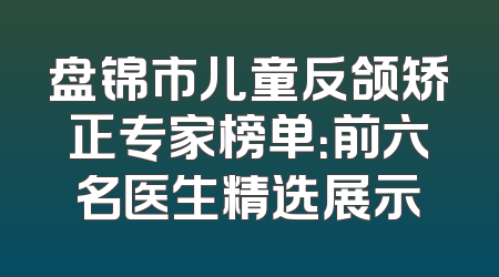 盘锦市儿童反颌矫正专家榜单：前六名医生精选展示