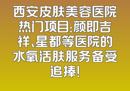 西安皮肤美容医院热门项目：颜即吉祥、星都等医院的水氧活肤服务备受追捧！