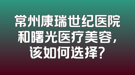 常州康瑞世纪医院和曙光医疗美容，该如何选择？