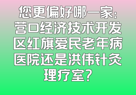 您更偏好哪一家：营口经济技术开发区红旗爱民老年病医院还是洪伟针灸理疗室？