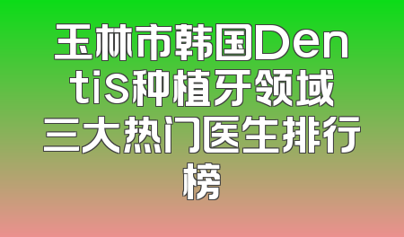 玉林市韩国Dentis种植牙领域三大热门医生排行榜