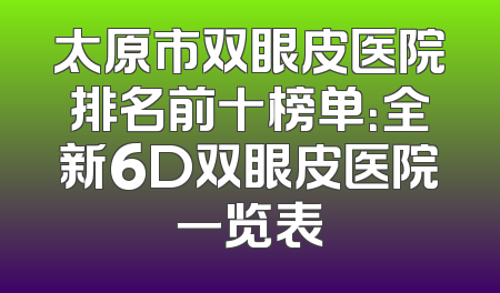 太原市双眼皮医院排名前十榜单：全新6D双眼皮医院一览表