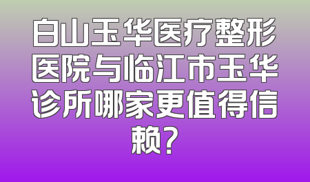 白山玉华医疗整形医院与临江市玉华诊所哪家更值得信赖？