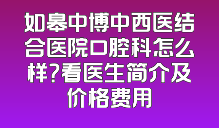 如皋中博中西医结合医院口腔科怎么样？看医生简介及价格费用