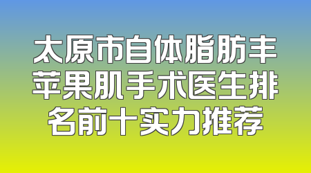 太原市自体脂肪丰苹果肌手术医生排名前十实力推荐