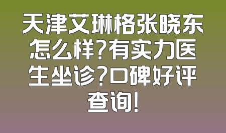 天津艾琳格张晓东怎么样？有实力医生坐诊？口碑好评查询！
