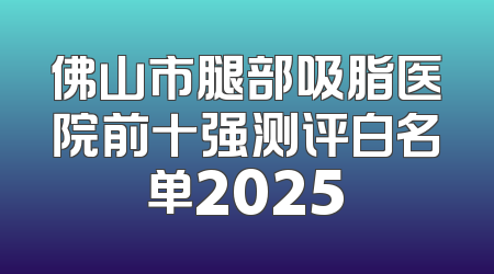 佛山市腿部吸脂医院前十强测评白名单2025