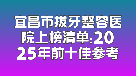 宜昌市拔牙整容医院上榜清单：2025年前十佳参考