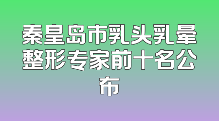 秦皇岛市乳头乳晕整形专家前十名公布