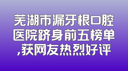 芜湖市漏牙根口腔医院跻身前五榜单，获网友热烈好评