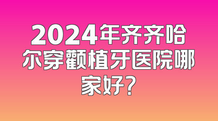 2024年齐齐哈尔穿颧植牙医院哪家好？