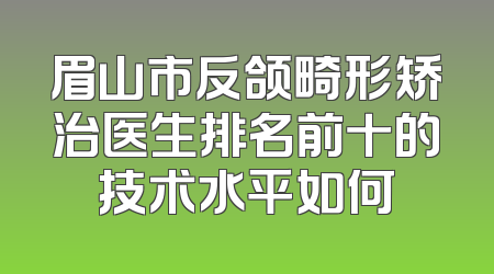 眉山市反颌畸形矫治医生排名前十的技术水平如何