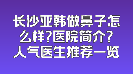 长沙亚韩做鼻子怎么样？医院简介？人气医生推荐一览
