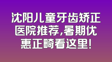沈阳儿童牙齿矫正医院推荐，暑期优惠正畸看这里！