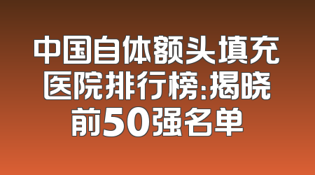 中国自体额头填充医院排行榜：揭晓前50强名单