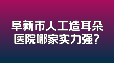 阜新市人工造耳朵医院哪家实力强？