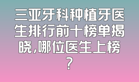 三亚牙科种植牙医生排行前十榜单揭晓，哪位医生上榜？